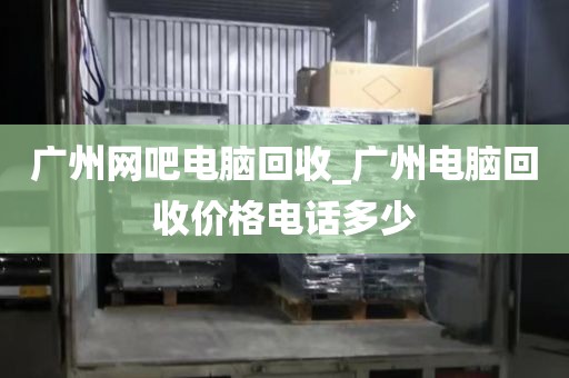 广州网吧电脑回收_广州电脑回收价格电话多少