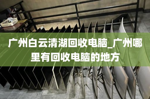 广州白云清湖回收电脑_广州哪里有回收电脑的地方