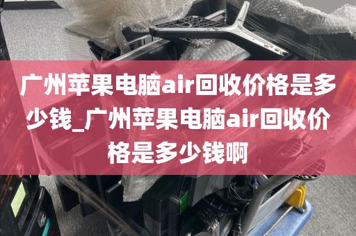 广州苹果电脑air回收价格是多少钱_广州苹果电脑air回收价格是多少钱啊