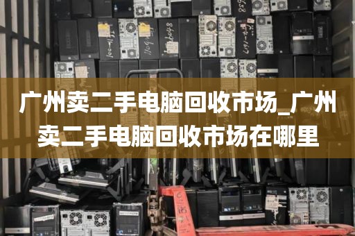 广州卖二手电脑回收市场_广州卖二手电脑回收市场在哪里