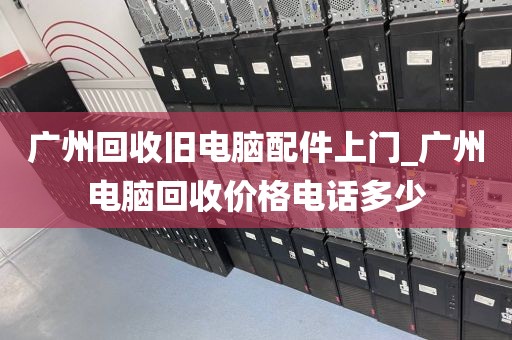 广州回收旧电脑配件上门_广州电脑回收价格电话多少