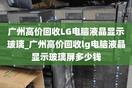 广州高价回收LG电脑液晶显示玻璃_广州高价回收lg电脑液晶显示玻璃屏多少钱