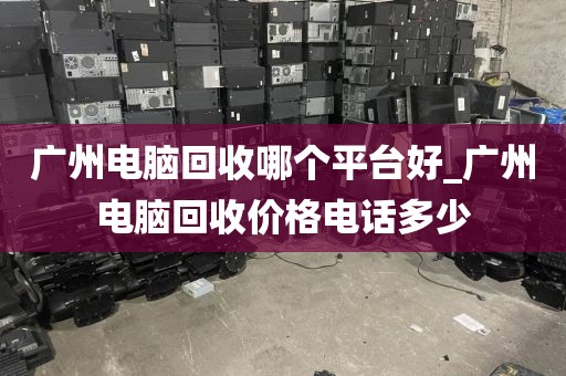 广州电脑回收哪个平台好_广州电脑回收价格电话多少