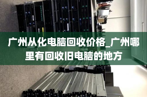 广州从化电脑回收价格_广州哪里有回收旧电脑的地方