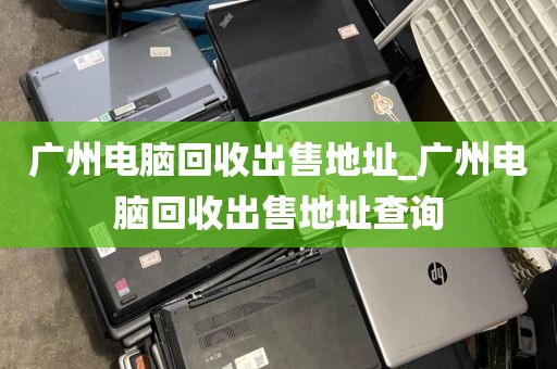 广州电脑回收出售地址_广州电脑回收出售地址查询