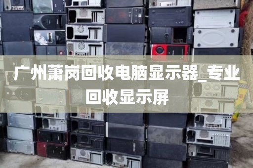 广州萧岗回收电脑显示器_专业回收显示屏