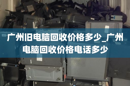 广州旧电脑回收价格多少_广州电脑回收价格电话多少