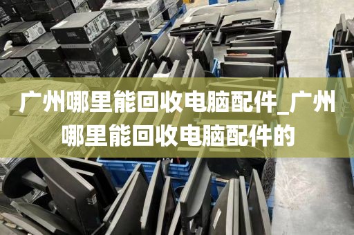 广州哪里能回收电脑配件_广州哪里能回收电脑配件的