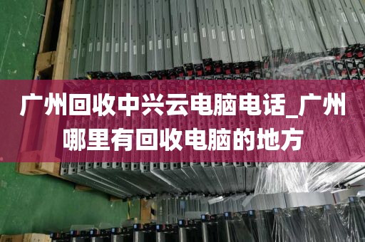 广州回收中兴云电脑电话_广州哪里有回收电脑的地方