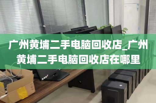 广州黄埔二手电脑回收店_广州黄埔二手电脑回收店在哪里