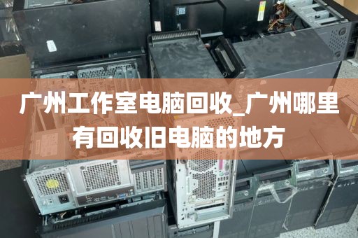 广州工作室电脑回收_广州哪里有回收旧电脑的地方