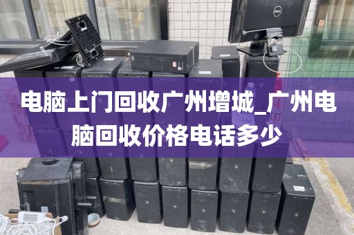 电脑上门回收广州增城_广州电脑回收价格电话多少