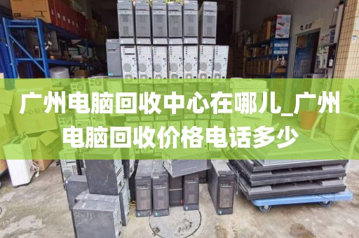 广州电脑回收中心在哪儿_广州电脑回收价格电话多少