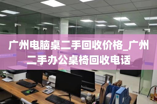 广州电脑桌二手回收价格_广州二手办公桌椅回收电话