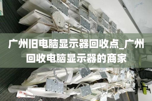 广州旧电脑显示器回收点_广州回收电脑显示器的商家