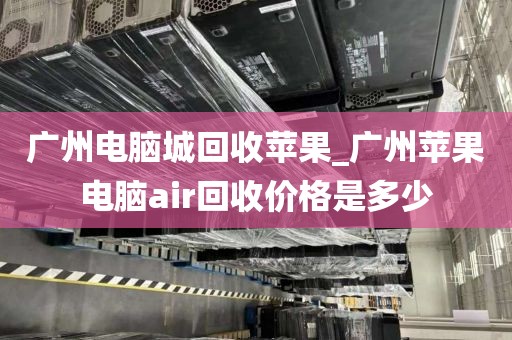 广州电脑城回收苹果_广州苹果电脑air回收价格是多少