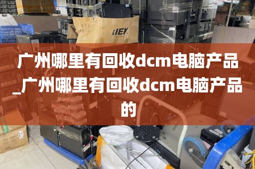 广州哪里有回收dcm电脑产品_广州哪里有回收dcm电脑产品的