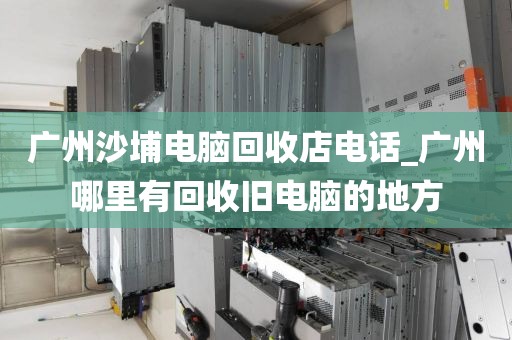 广州沙埔电脑回收店电话_广州哪里有回收旧电脑的地方