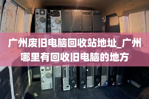 广州废旧电脑回收站地址_广州哪里有回收旧电脑的地方