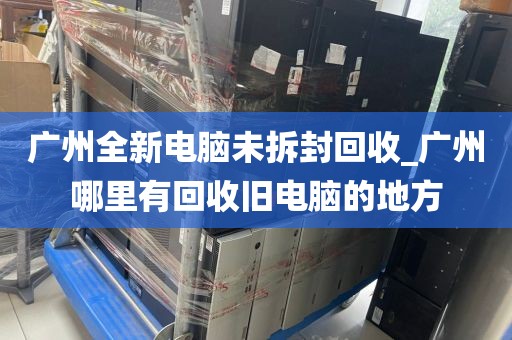 广州全新电脑未拆封回收_广州哪里有回收旧电脑的地方