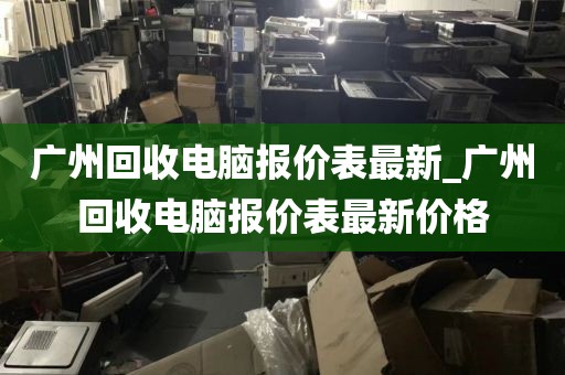 广州回收电脑报价表最新_广州回收电脑报价表最新价格