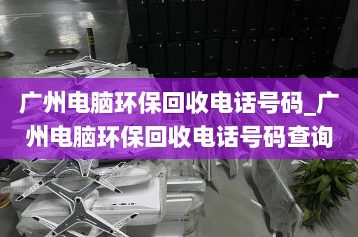 广州电脑环保回收电话号码_广州电脑环保回收电话号码查询