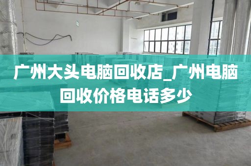 广州大头电脑回收店_广州电脑回收价格电话多少