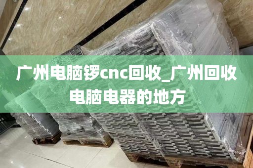 广州电脑锣cnc回收_广州回收电脑电器的地方