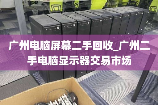 广州电脑屏幕二手回收_广州二手电脑显示器交易市场