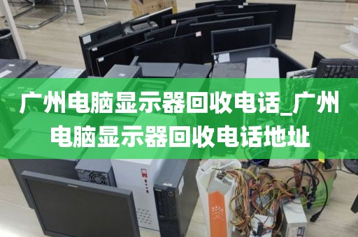 广州电脑显示器回收电话_广州电脑显示器回收电话地址