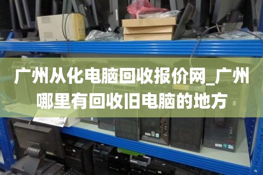 广州从化电脑回收报价网_广州哪里有回收旧电脑的地方