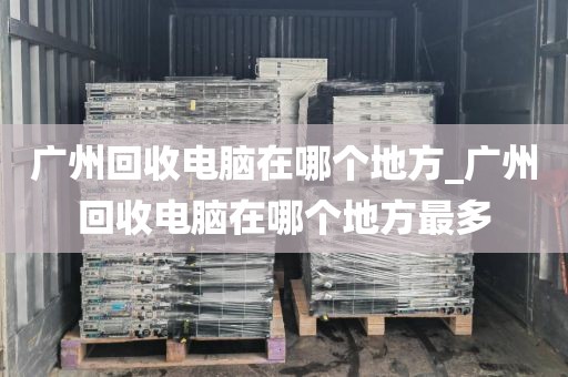 广州回收电脑在哪个地方_广州回收电脑在哪个地方最多