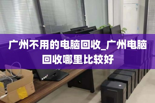 广州不用的电脑回收_广州电脑回收哪里比较好