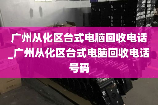 广州从化区台式电脑回收电话_广州从化区台式电脑回收电话号码