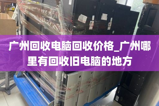 广州回收电脑回收价格_广州哪里有回收旧电脑的地方