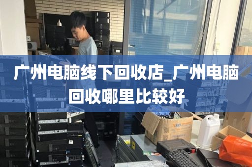 广州电脑线下回收店_广州电脑回收哪里比较好