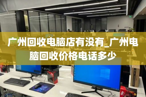 广州回收电脑店有没有_广州电脑回收价格电话多少