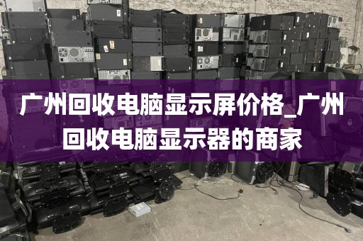 广州回收电脑显示屏价格_广州回收电脑显示器的商家