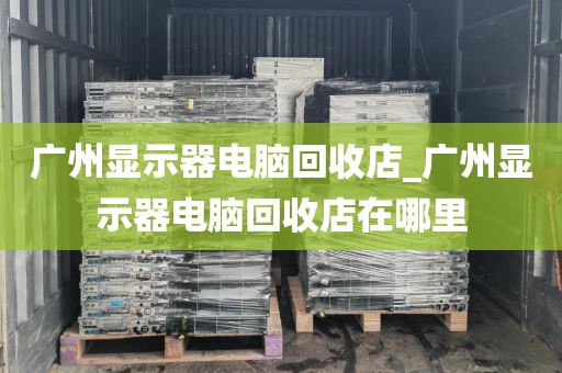 广州显示器电脑回收店_广州显示器电脑回收店在哪里