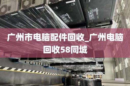 广州市电脑配件回收_广州电脑回收58同城