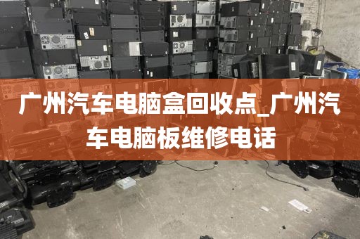 广州汽车电脑盒回收点_广州汽车电脑板维修电话