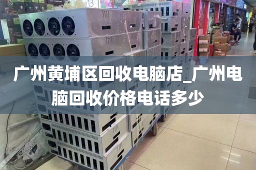 广州黄埔区回收电脑店_广州电脑回收价格电话多少