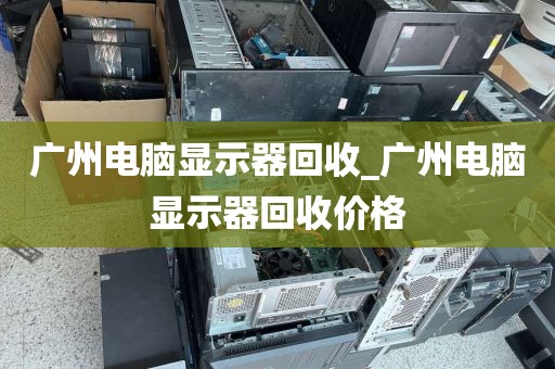 广州电脑显示器回收_广州电脑显示器回收价格