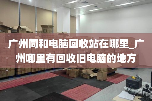 广州同和电脑回收站在哪里_广州哪里有回收旧电脑的地方