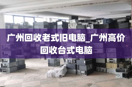 广州回收老式旧电脑_广州高价回收台式电脑