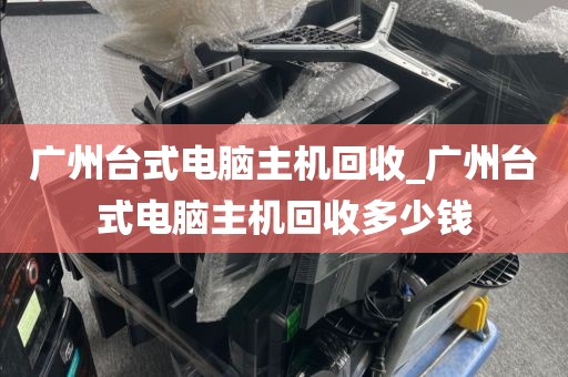 广州台式电脑主机回收_广州台式电脑主机回收多少钱