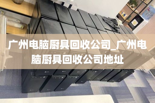 广州电脑厨具回收公司_广州电脑厨具回收公司地址