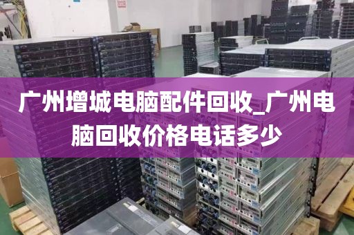 广州增城电脑配件回收_广州电脑回收价格电话多少