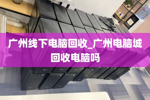 广州线下电脑回收_广州电脑城回收电脑吗