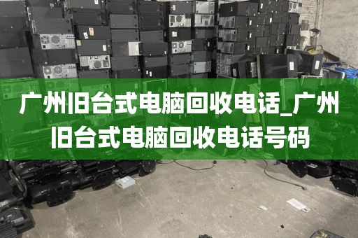 广州旧台式电脑回收电话_广州旧台式电脑回收电话号码